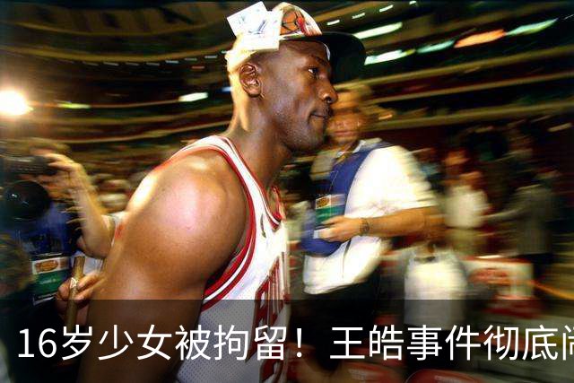 16岁少女被拘留！王皓事件彻底闹大：体育饭圈的底线，终于被法律焊死了